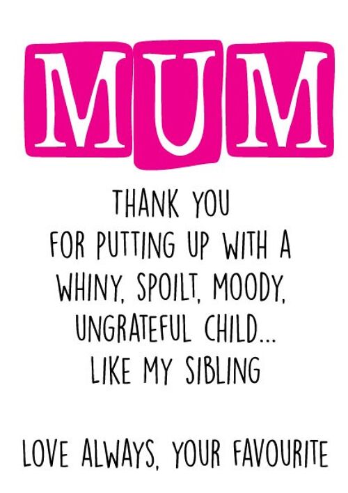 Mum Thank you for putting up with a whiny, spoilt, moody ungrateful child...Like my sibling Love always, your favourite - Mothers Day Card - M10