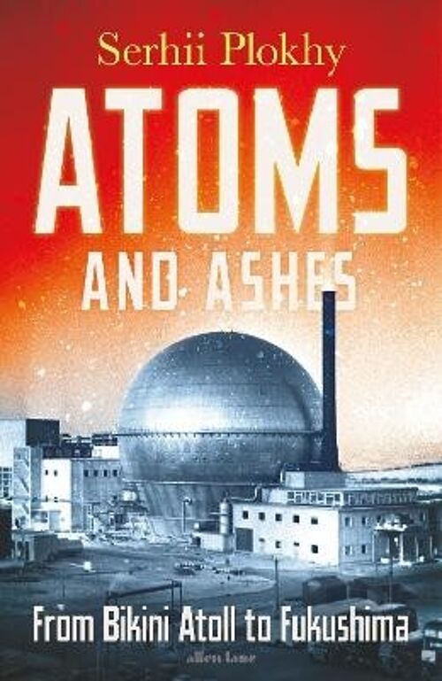 Atoms and AshesFrom Bikini Atoll to Fukushima by Serhii Plokhy